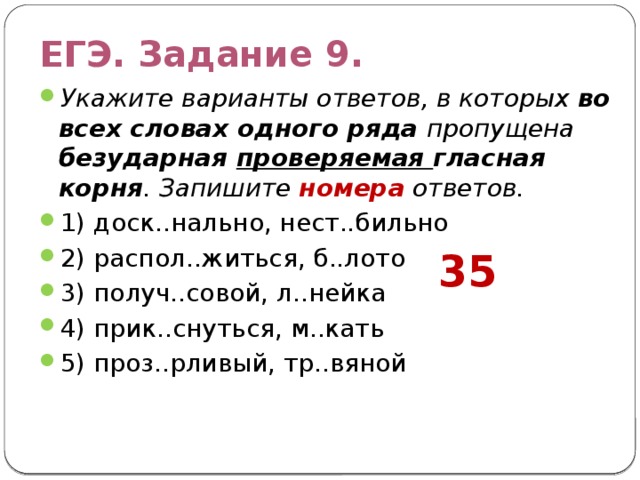 ЕГЭ. Задание 9. Укажите варианты ответов, в которых во всех словах одного ряда пропущена безударная проверяемая гласная корня . Запишите номера ответов. 1) доск..нально, нест..бильно 2) распол..житься, б..лото 3) получ..совой, л..нейка 4) прик..снуться, м..кать 5) проз..рливый, тр..вяной 35 