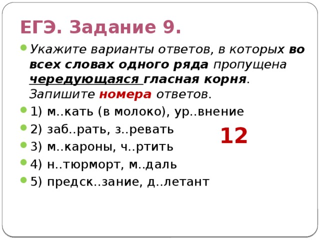 ЕГЭ. Задание 9. Укажите варианты ответов, в которых во всех словах одного ряда пропущена чередующаяся гласная корня . Запишите номера ответов. 1) м..кать (в молоко), ур..внение 2) заб..рать, з..ревать 3) м..кароны, ч..ртить 4) н..тюрморт, м..даль 5) предск..зание, д..летант 12 