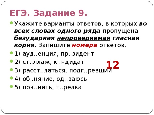 ЕГЭ. Задание 9. Укажите варианты ответов, в которых во всех словах одного ряда пропущена безударная непроверяемая гласная  корня . Запишите номера ответов. 1) ауд..енция, пр..зидент 2) ст..ллаж, к..ндидат 3) расст..латься, подг..ревший 4) об..няние, од..ваюсь 5) поч..нить, т..релка 12 
