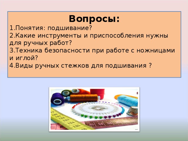 Вопросы: Понятия: подшивание? Какие инструменты и приспособления нужны для ручных работ? Техника безопасности при работе с ножницами и иглой? Виды ручных стежков для подшивания ? 