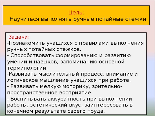 Цель:  Научиться выполнять ручные потайные стежки.  Задачи: -Познакомить учащихся с правилами выполнения ручных потайных стежков. - Способствовать формированию и развитию умений и навыков, запоминанию основной терминологии. -Развивать мыслительный процесс, внимание и логическое мышление учащихся при работе. - Развивать мелкую моторику, зрительно- пространственное восприятие. - Воспитывать аккуратность при выполнении работы, эстетический вкус, заинтересовать в конечном результате своего труда. 
