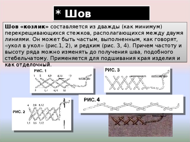 * Шов «козлик» Шов «козлик» составляется из дважды (как минимум) перекрещивающихся стежков, располагающихся между двумя линиями. Он может быть частым, выполненным, как говорят, «укол в укол» (рис.1, 2), и редким (рис. 3, 4). Причем частоту и высоту ряда можно изменять до получения шва, подобного стебельчатому. Применяется для подшивания края изделия и как отделочный. 
