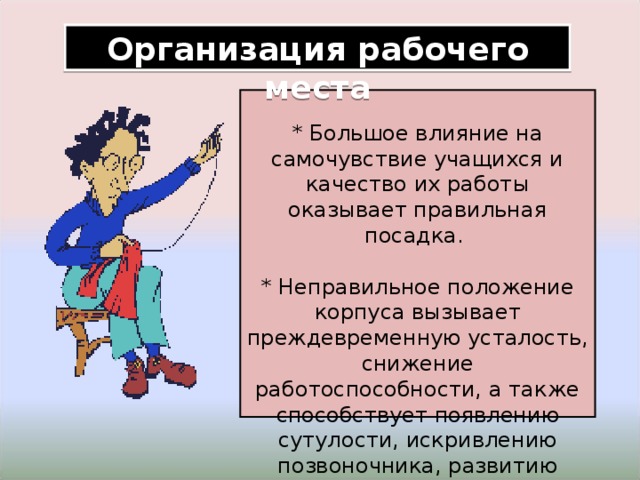 Организация рабочего места * Большое влияние на самочувствие учащихся и качество их работы оказывает правильная посадка.  * Неправильное положение корпуса вызывает преждевременную усталость, снижение работоспособности, а также способствует появлению сутулости, искривлению позвоночника, развитию близорукости 