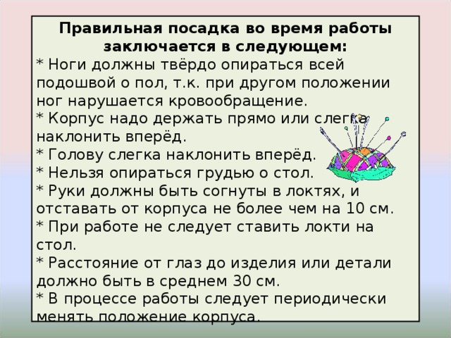 Правильная посадка во время работы заключается в следующем: * Ноги должны твёрдо опираться всей подошвой о пол, т.к. при другом положении ног нарушается кровообращение. * Корпус надо держать прямо или слегка наклонить вперёд. * Голову слегка наклонить вперёд. * Нельзя опираться грудью о стол. * Руки должны быть согнуты в локтях, и отставать от корпуса не более чем на 10 см. * При работе не следует ставить локти на стол. * Расстояние от глаз до изделия или детали должно быть в среднем 30 см. * В процессе работы следует периодически менять положение корпуса. 