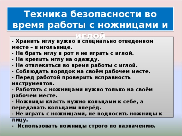 Техника безопасности во время работы с ножницами и иглой - Хранить иглу нужно в специально отведенном месте – в игольнице. - Не брать иглу в рот и не играть с иглой. - Не крепить иглу на одежду. - Не отвлекаться во время работы с иглой. - Соблюдать порядок на своём рабочем месте. - Перед работой проверить исправность инструментов. - Работать с ножницами нужно только на своём рабочем месте. - Ножницы класть нужно кольцами к себе, а передавать кольцами вперёд. - Не играть с ножницами, не подносить ножницы к лицу. - Использовать ножницы строго по назначению. 
