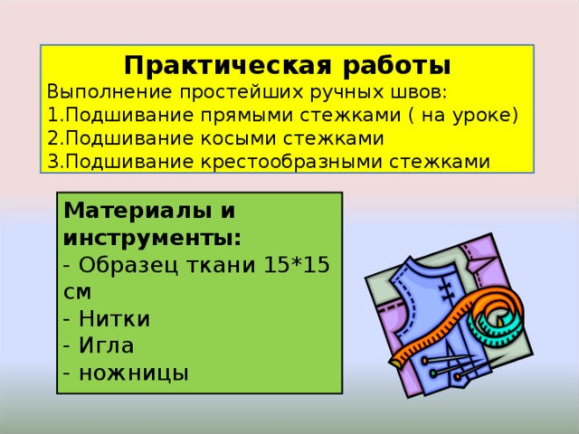Практическая работы Выполнение простейших ручных швов: Подшивание прямыми стежками ( на уроке) Подшивание косыми стежками Подшивание крестообразными стежками Материалы и инструменты: - Образец ткани 15*15 см - Нитки - Игла - ножницы 