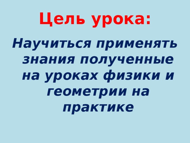 Цель урока: Научиться применять знания полученные на уроках физики и геометрии на практике 