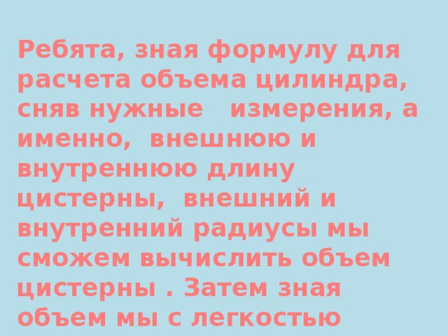Ребята, зная формулу для расчета объема цилиндра, сняв нужные измерения, а именно, внешнюю и внутреннюю длину цистерны, внешний и внутренний радиусы мы сможем вычислить объем цистерны . Затем зная объем мы с легкостью рассчитаем массу цистерны и стоимость данной массы алюминия. 