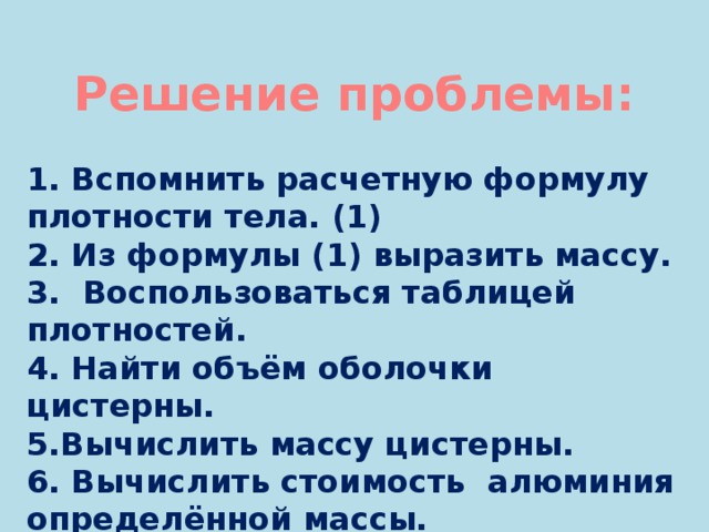 Решение проблемы: 1. Вспомнить расчетную формулу плотности тела. (1) 2. Из формулы (1) выразить массу. 3. Воспользоваться таблицей плотностей. 4. Найти объём оболочки цистерны. 5.Вычислить массу цистерны. 6. Вычислить стоимость алюминия определённой массы. 7. Подсчитать прибыль или убыток. 