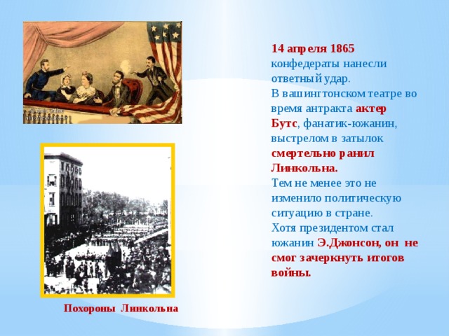 14 апреля 1865 конфедераты нанесли ответный удар. В вашингтонском театре во время антракта актер Бутс , фанатик-южанин, выстрелом в затылок смертельно ранил Линкольна. Тем не менее это не изменило политическую ситуацию в стране. Хотя президентом стал южанин Э.Джонсон, он не смог зачеркнуть итогов войны. Похороны Линкольна