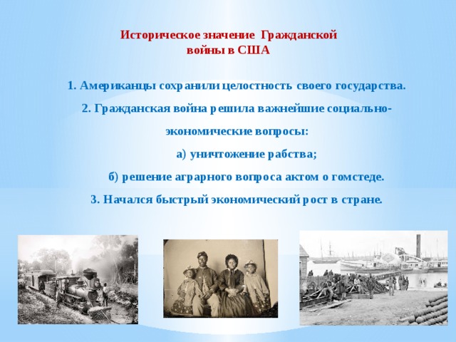 Историческое значение Гражданской войны в США 1. Американцы сохранили целостность своего государства. 2. Гражданская война решила важнейшие социально-экономические вопросы:  а) уничтожение рабства;  б) решение аграрного вопроса актом о гомстеде. 3. Начался быстрый экономический рост в стране.