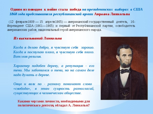 Одним из поводом к войне стала победа на президентских выборах в США 1860 года представителя республиканской армии Авраама Линкольна (12 февраля1809 — 15 апреля1865) — американский государственный деятель, 16-йпрезидент США (1861—1865) и первый от Республиканской партии, освободитель американских рабов, национальный герой американского народа.  Из высказываний Линкольна  Когда я делаю добро, я чувствую себя хорошо. Когда я поступаю плохо, я чувствую себя плохо. Вот моя религия. Характер подобен дереву, а репутация - его тени. Мы заботимся о тени, но на самом деле надо думать о дереве. Овца и волк по - разному понимают слово  «свобода», в этом сущность разногласий, существующих в человеческом обществе. Какими чертами личности, необходимыми для политического деятеля, обладал А. Линкольн?