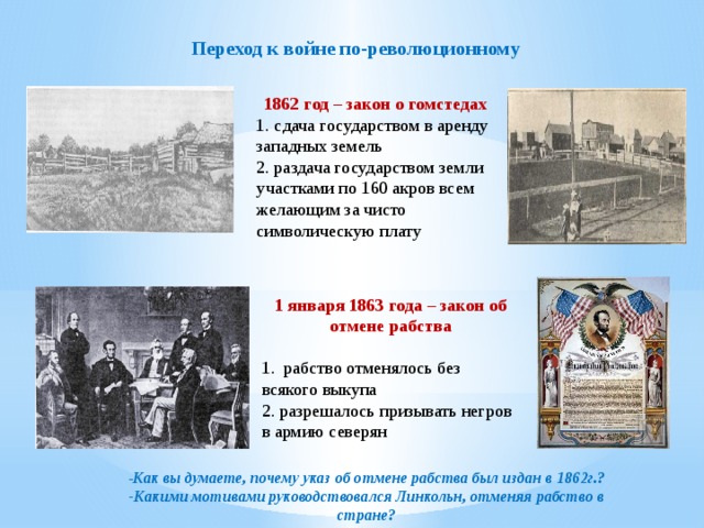 Переход к войне по-революционному 1862 год – закон о гомстедах 1. сдача государством в аренду западных земель 2. раздача государством земли участками по 160 акров всем желающим за чисто символическую плату 1 января 1863 года – закон об отмене рабства 1. рабство отменялось без всякого выкупа 2. разрешалось призывать негров в армию северян - Как вы думаете, почему указ об отмене рабства был издан в 1862г.? -Какими мотивами руководствовался Линкольн, отменяя рабство в стране?