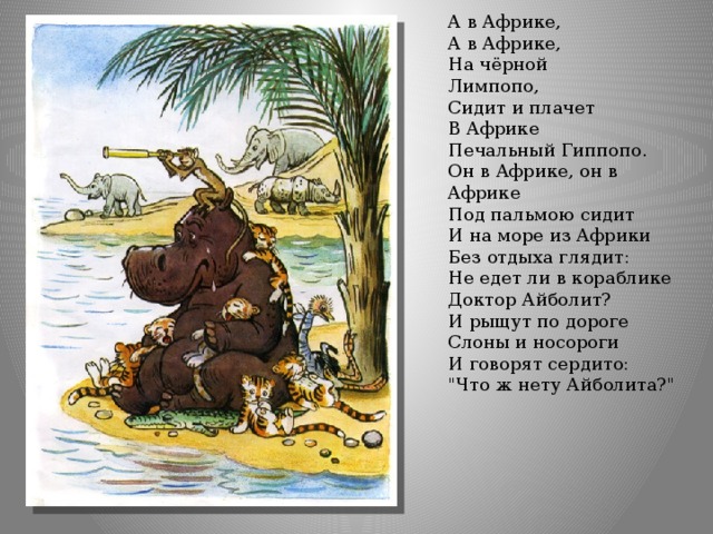 А в Африке,  А в Африке,  На чёрной  Лимпопо,  Сидит и плачет  В Африке  Печальный Гиппопо. Он в Африке, он в Африке  Под пальмою сидит  И на море из Африки  Без отдыха глядит:  Не едет ли в кораблике  Доктор Айболит? И рыщут по дороге  Слоны и носороги  И говорят сердито:  