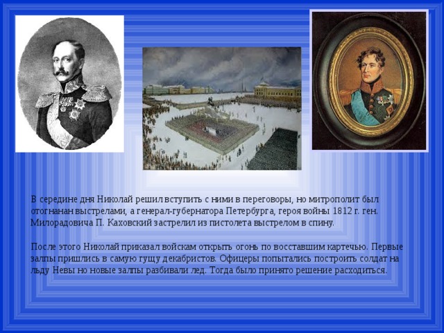 В середине дня Николай решил вступить с ними в переговоры, но митрополит был отогнанан выстрелами, а генерал-губернатора Петербурга, героя войны 1812 г. ген. Милорадовича П. Каховский застрелил из пистолета выстрелом в спину. После этого Николай приказал войскам открыть огонь по восставшим картечью. Первые залпы пришлись в самую гущу декабристов. Офицеры попытались построить солдат на льду Невы но новые залпы разбивали лед. Тогда было принято решение расходиться. 