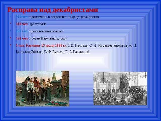 Расправа над декабристами 579 чел . привлечено к следствию по делу декабристов 318 чел . арестовано 289 чел. признаны виновными 121 чел. предан Верховному суду 5 чел. Казнены 13 июля 1826 г. ( П. И. Пестель, С. И. Муравьев-Апостол, М. П. Бестужев-Рюмин, К. Ф. Рылеев, П. Г. Каховский 