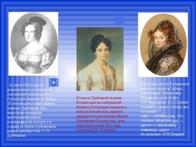  24 июля 1826 года из великолепного особняка на Английской набережной в Петербурге выехала в Сибирь 26-летняя дочь графа Лаваля, княгиня Трубецкая. Эта выросшая в роскоши аристократка первая последовала на каторгу и в ссылку за своим осужденным мужем-декабристом С. П. Трубецким. Через день после Волконской выехала к мужу в Сибирь Александра Григорьевна Муравьева, дочь графа Г.И.Чернышева. А.С.Пушкин направил с нею в Сибирь два послания: одно — декабристам, «Во глубине сибирских руд...», другое — лицейскому товарищу, «другу бесценному» И.И.Пущину. Вслед за Трубецкой из дома Волконских на набережной Мойки в Петербурге выехала к мужу в Нерчинские рудники двадцатилетняя княгиня Мария Николаевна Волконская, дочь известного героя 1812 года генерала Н.Н. Раевского 