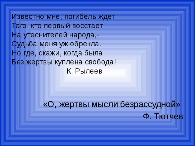 Известно мне, погибель ждет  Того, кто первый восстает  На утеснителей народа,-  Судьба меня уж обрекла.  Но где, скажи, когда была  Без жертвы куплена свобода!  К. Рылеев «О, жертвы мысли безрассудной» Ф. Тютчев 