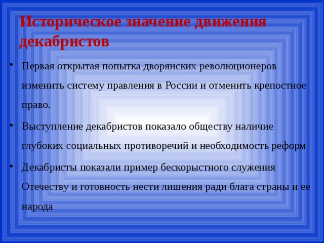 Историческое значение движения декабристов Первая открытая попытка дворянских революционеров изменить систему правления в России и отменить крепостное право. Выступление декабристов показало обществу наличие глубоких социальных противоречий и необходимость реформ Декабристы показали пример бескорыстного служения Отечеству и готовность нести лишения ради блага страны и ее народа 