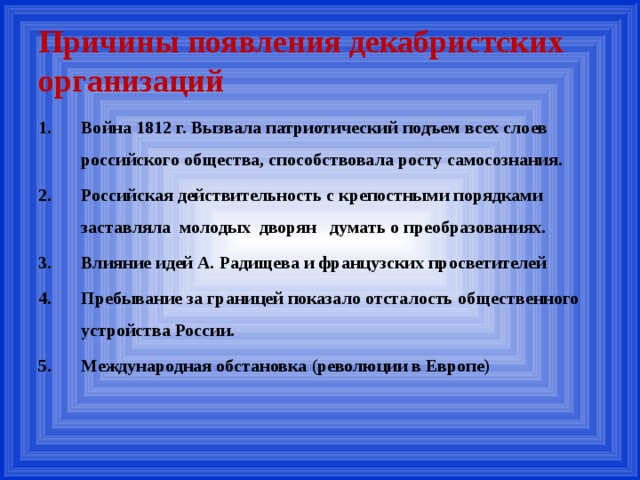 Причины появления декабристских организаций 1.  Война 1812 г. Вызвала патриотический подъем всех слоев российского общества, способствовала росту самосознания. Российская действительность с крепостными порядками заставляла молодых дворян думать о преобразованиях. Влияние идей А. Радищева и французских просветителей Пребывание за границей показало отсталость общественного устройства России. Международная обстановка (революции в Европе)  