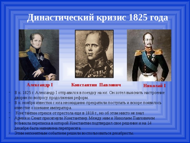Династический кризис 1825 года Александр I Константин Павлович Николай I В к. 1825 г. Александр I отправился в поездку на юг. Он хотел выяснить настроение дворян по вопросу продолжения реформ. В к. ноября известия с юга неожиданно прекратили поступать и вскоре появилось известие о кончине императора.  Константин отрекся от престола еще в 1818 г., но об этом никто не знал Армия и Сенат присягнули Константину. Между ним и Николаем Павловичем возникла переписка в которой Константин подтвердил свое решение и на 14 декабря была назначена переприсяга. Этим непонятным событием решили воспользоваться декабристы. 