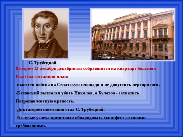 С. Трубецкой Вечером 13 декабря декабристы собравшиеся на квартире больного Рылеева составили план: -вывести войска на Сенатскую площади и не допустить переприсяги, -Каховский вызвался убить Николая, а Булатов - захватить Петропавловскую крепость, -Диктатором восстания стал С. Трубецкой. -В случае успеха предстояло обнародовать манифест со своими требованиями. 
