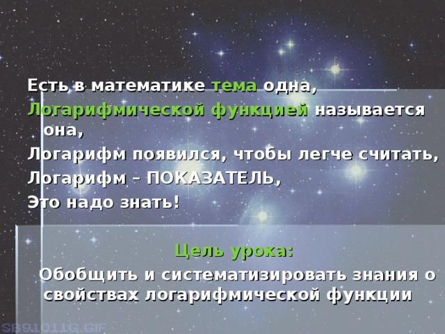 Есть в математике  тема  одна, Логарифмической функцией  называется она, Логарифм появился, чтобы легче считать, Логарифм – ПОКАЗАТЕЛЬ, Это надо знать!  Цель урока:  Обобщить и систематизировать знания о свойствах логарифмической функции 