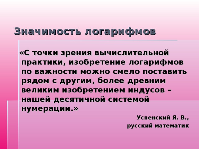 Значимость логарифмов  «С точки зрения вычислительной практики, изобретение логарифмов по важности можно смело поставить рядом с другим, более древним великим изобретением индусов – нашей десятичной системой нумерации.» Успенский Я. В., русский математик 
