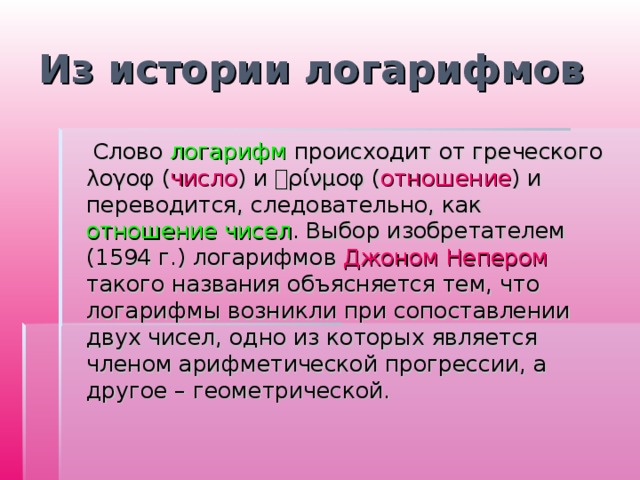 Из истории логарифмов  Слово логарифм происходит от греческого λογοφ ( число ) и ρίνμοφ ( отношение ) и переводится, следовательно, как отношение чисел . Выбор изобретателем (1594 г.) логарифмов Джоном Непером такого названия объясняется тем, что логарифмы возникли при сопоставлении двух чисел, одно из которых является членом арифметической прогрессии, а другое – геометрической. 