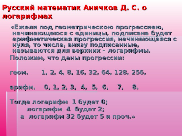 Русский математик Аничков Д. С. о логарифмах  «Ежели под геометрическою прогрессиею, начинающеюся с единицы, подписана будет арифметическая прогрессия, начинающаяся с нуля, то числа, внизу подписанные, называются для верхних – логарифмы.  Положим, что даны прогрессии:   геом. 1, 2, 4, 8, 16, 32, 64, 128, 256,   арифм. 0, 1, 2, 3, 4, 5, 6, 7, 8.   Тогда логарифм 1 будет 0;  логарифм 4 будет 2;  а логарифм 32 будет 5 и проч.» 