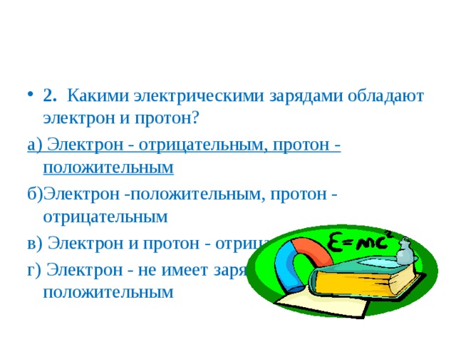 2. Какими электрическими зарядами обладают электрон и протон? а) Электрон - отрицательным, протон - положительным б)Электрон -положительным, протон - отрицательным в) Электрон и протон - отрицательным г) Электрон - не имеет заряда, протон - положительным 