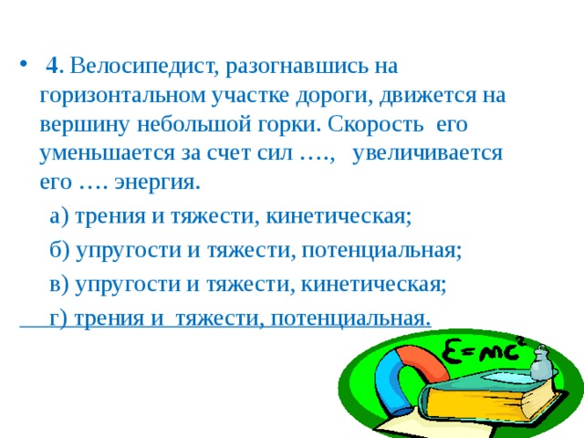   4 . Велосипедист, разогнавшись на горизонтальном участке дороги, движется на вершину небольшой горки. Скорость его уменьшается за счет сил …., увеличивается его …. энергия.  а) трения и тяжести, кинетическая;  б) упругости и тяжести, потенциальная;  в) упругости и тяжести, кинетическая;  г) трения и тяжести, потенциальная.  