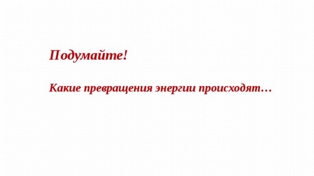 Подумайте!  Какие превращения энергии происходят…  
