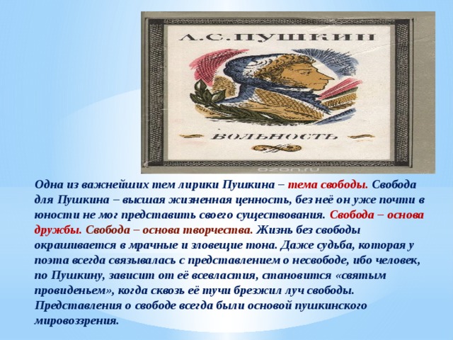 Одна из важнейших тем лирики Пушкина – тема свободы. Свобода для Пушкина – высшая жизненная ценность, без неё он уже почти в юности не мог представить своего существования. Свобода – основа дружбы.  Свобода – основа творчества. Жизнь без свободы окрашивается в мрачные и зловещие тона. Даже судьба, которая у поэта всегда связывалась с представлением о несвободе, ибо человек, по Пушкину, зависит от её всевластия, становится «святым провиденьем», когда сквозь её тучи брезжил луч свободы. Представления о свободе всегда были основой пушкинского мировоззрения. 