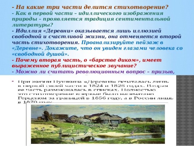 - На какие три части делится стихотворение? - Как в первой части – идиллического изображения природы – проявляется традиция сентиментальной литературы? - Идиллия «Деревни» оказывается лишь иллюзией свободной и счастливой жизни, она отменяется второй часть стихотворения. Проанализируйте пейзаж в «Деревне». Докажите, что он увиден глазами человека со «свободной душой». - Почему вторая часть, о «барстве диком», имеет выраженное публицистическое звучание? - Можно ли считать революционным вопрос – призыв, заключённый в последней части? - Как в стихотворении «работает» приём контраста? 