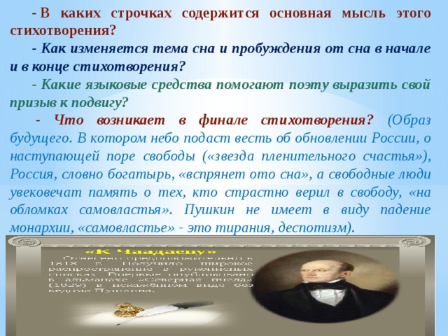 - В каких строчках содержится основная мысль этого стихотворения? - Как изменяется тема сна и пробуждения от сна в начале и в конце стихотворения? - Какие языковые средства помогают поэту выразить свой призыв к подвигу?   - Что возникает в финале стихотворения? (Образ будущего. В котором небо подаст весть об обновлении России, о наступающей поре свободы («звезда пленительного счастья»), Россия, словно богатырь, «вспрянет ото сна», а свободные люди увековечат память о тех, кто страстно верил в свободу, «на обломках самовластья». Пушкин не имеет в виду падение монархии, «самовластье» - это тирания, деспотизм). 