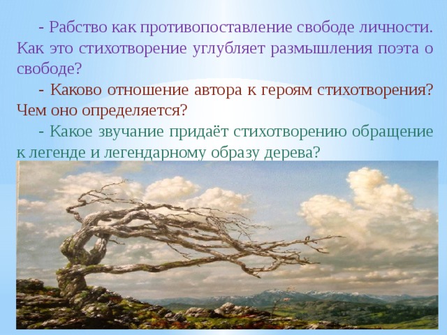 - Рабство как противопоставление свободе личности. Как это стихотворение углубляет размышления поэта о свободе? - Каково отношение автора к героям стихотворения? Чем оно определяется? - Какое звучание придаёт стихотворению обращение к легенде и легендарному образу дерева?                           