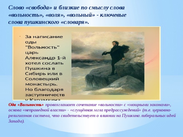 Слово «свобода» и близкие по смыслу слова «вольность», «воля», «вольный» - ключевые слова пушкинского «словаря». Ода «Вольность» провозглашает сочетание «вольности» с «мощными законами», основа «неправедной власти» - «сгущённая мгла предрассуждений» (т.е. церковно-религиозная система, что свидетельствует о влиянии на Пушкина либеральных идей Запада). 