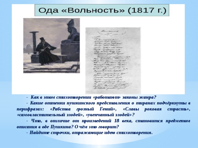 -  Как в этом стихотворении «работают» законы жанра? - Какие оттенки пушкинского представления о тиранах подчёркнуты в перифразах: «Рабства грозный Гений», «Славы роковая страсть», «самовластительный злодей», «увенчанный злодей»? - Что, в отличие от произведений 18 века, становится предметом описания в оде Пушкина? О чём это говорит? - Найдите строчки, отражающие идею стихотворения. 