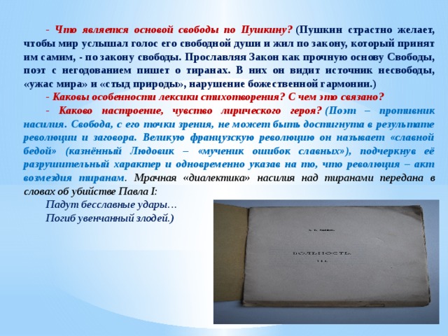 - Что является основой свободы по Пушкину?   (Пушкин страстно желает, чтобы мир услышал голос его свободной души и жил по закону, который принят им самим, - по закону свободы. Прославляя Закон как прочную основу Свободы, поэт с негодованием пишет о тиранах. В них он видит источник несвободы, «ужас мира» и «стыд природы», нарушение божественной гармонии.) - Каковы особенности лексики стихотворения? С чем это связано? - Каково настроение, чувство лирического героя?   (Поэт – противник насилия. Свобода, с его точки зрения, не может быть достигнута в результате революции и заговора. Великую французскую революцию он называет «славной бедой» (казнённый Людовик – «мученик ошибок славных»), подчеркнув её разрушительный характер и одновременно указав на то, что революция – акт возмездия тиранам . Мрачная «диалектика» насилия над тиранами передана в словах об убийстве Павла I: Падут бесславные удары… Погиб увенчанный злодей.) 