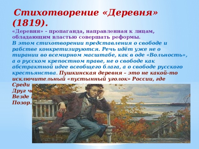   Стихотворение «Деревня» (1819). «Деревня» - пропаганда, направленная к лицам, обладающим властью совершать реформы. В этом стихотворении представления о свободе и рабстве конкретизируются. Речь идёт уже не о тирании во всемирном масштабе, как в оде «Вольность», а о русском крепостном праве, не о свободе как абстрактной идее всеобщего блага, а о свободе русского крестьянства . Пушкинская деревня – это не какой-то исключительный «пустынный уголок» России, где Среди цветущих нив и гор Друг человечества печально замечает Везде Невежества убийственный Позор. 
