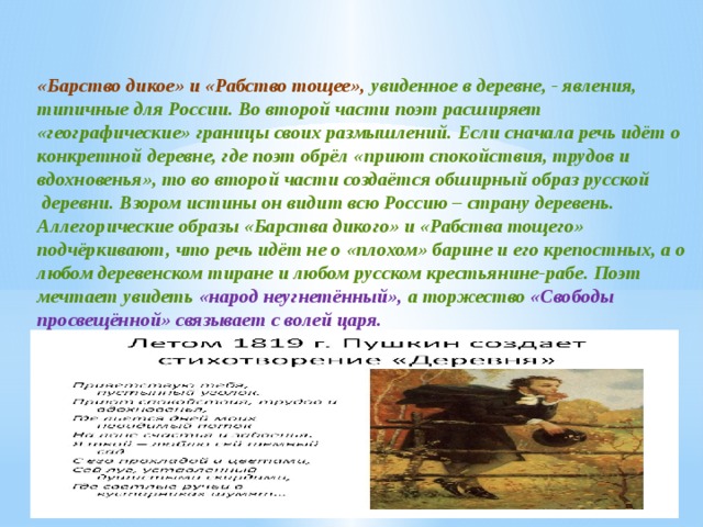 «Барство дикое» и «Рабство тощее», увиденное в деревне, - явления, типичные для России. Во второй части поэт расширяет «географические» границы своих размышлений. Если сначала речь идёт о конкретной деревне, где поэт обрёл «приют спокойствия, трудов и вдохновенья», то во второй части создаётся обширный образ русской  деревни. Взором истины он видит всю Россию – страну деревень. Аллегорические образы «Барства дикого» и «Рабства тощего» подчёркивают, что речь идёт не о «плохом» барине и его крепостных, а о любом деревенском тиране и любом русском крестьянине-рабе. Поэт мечтает увидеть «народ неугнетённый», а торжество «Свободы просвещённой» связывает с волей царя. 