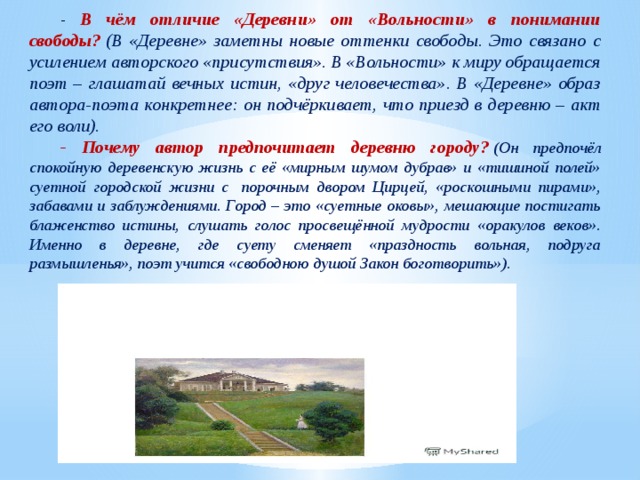 - В чём отличие «Деревни» от «Вольности» в понимании свободы?  (В «Деревне» заметны новые оттенки свободы. Это связано с усилением авторского «присутствия». В «Вольности» к миру обращается поэт – глашатай вечных истин, «друг человечества». В «Деревне» образ автора-поэта конкретнее: он подчёркивает, что приезд в деревню – акт его воли). - Почему автор предпочитает деревню городу?   (Он предпочёл спокойную деревенскую жизнь с её «мирным шумом дубрав» и «тишиной полей» суетной городской жизни с  порочным двором Цирцей, «роскошными пирами», забавами и заблуждениями. Город – это «суетные оковы», мешающие постигать блаженство истины, слушать голос просвещённой мудрости «оракулов веков». Именно в деревне, где суету сменяет «праздность вольная, подруга размышленья», поэт учится «свободною душой Закон боготворить»). 