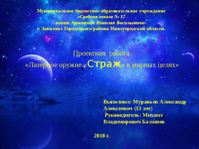 Муниципальное бюджетное образовательное учреждение «Средняя школа № 17 имени Арюткина Николая Васильевича» г. Заволжье Городецкого района Нижегородской области. Проектная работа  «Лазерное оружие « Страж » в мирных целях» Выполнил: Муравьев Александр Алексеевич (13 лет)  Руководитель: Михаил Владимирович Балашов  2018 г. 
