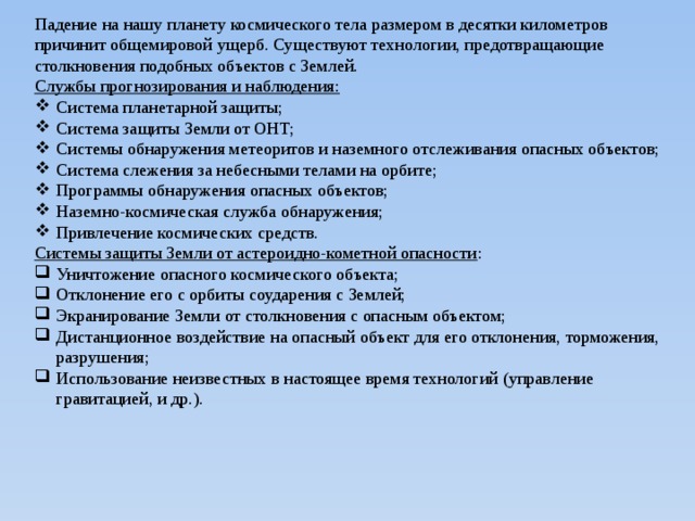 Падение на нашу планету космического тела размером в десятки километров причинит общемировой ущерб. Существуют технологии, предотвращающие столкновения подобных объектов с Землей. Службы прогнозирования и наблюдения: Система планетарной защиты; Система защиты Земли от ОНТ; Системы обнаружения метеоритов и наземного отслеживания опасных объектов; Система слежения за небесными телами на орбите; Программы обнаружения опасных объектов; Наземно-космическая служба обнаружения; Привлечение космических средств. Системы защиты Земли от астероидно-кометной опасности : Уничтожение опасного космического объекта; Отклонение его с орбиты соударения с Землей; Экранирование Земли от столкновения с опасным объектом; Дистанционное воздействие на опасный объект для его отклонения, торможения, разрушения; Использование неизвестных в настоящее время технологий (управление гравитацией, и др.). 