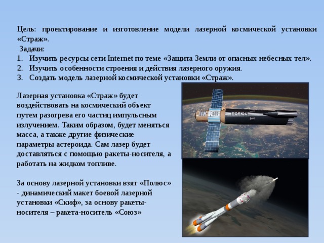 Цель: проектирование и изготовление модели лазерной космической установки «Страж».  Задачи: Изучить ресурсы сети Internet по теме «Защита Земли от опасных небесных тел». Изучить особенности строения и действия лазерного оружия. Создать модель лазерной космической установки «Страж». Лазерная установка «Страж» будет воздействовать на космический объект путем разогрева его частиц импульсным излучением. Таким образом, будет меняться масса, а также другие физические параметры астероида. Сам лазер будет доставляться с помощью ракеты-носителя, а работать на жидком топливе. За основу лазерной установки взят «Полюс» - динамический макет боевой лазерной установки «Скиф», за основу ракеты-носителя – ракета-носитель «Союз» 