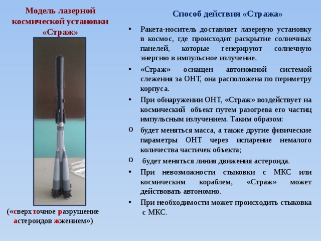 Способ действия «Стража» Модель лазерной космической установки «Страж» Ракета-носитель доставляет лазерную установку в космос, где происходит раскрытие солнечных панелей, которые генерируют солнечную энергию в импульсное излучение. «Страж» оснащен автономной системой слежения за ОНТ, она расположена по периметру корпуса. При обнаружении ОНТ, «Страж» воздействует на космический объект путем разогрева его частиц импульсным излучением. Таким образом: будет меняться масса, а также другие физические параметры ОНТ через испарение немалого количества частичек объекта;  будет меняться линия движения астероида. При невозможности стыковки с МКС или космическим кораблем, «Страж» может действовать автономно. При необходимости может происходить стыковка с МКС. (« с верх т очное р азрушение а стероидов ж жением») 