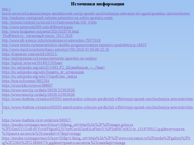 Источники информации http:// hitech-news.ru/kosmos/uchenye-smodelirovali-novyj-sposob-unichtozheniya-nebesnyx-tel-ugrozhayushhix-chelovechestvu http://naukarus.com/sposob-zahvata-asteroidov-na-orbitu-sputnika-zemli http://schools.keldysh.ru/school1413/astronom/bak/ch6_4.htm http://www.astronom2000.info/different/pipao/ http://www.findpatent.ru/patent/253/2533778.html   FindPatent.ru - патентный поиск, 2012-2018 http://www.sib-science.info/ru/institutes/ot-asteroidov-25072018 http://www.vesvks.ru/room/article/o-sluzhbe-prognozirovaniya-rayonov-i-posledstviy-p-16023 http://www.vniitf.ru/activity/basic-activity1/700-2010-07-06-08-32-25 https://krasnews.com/world/190321/ https://militaryarms.ru/kosmos/meteority-upavshie-na-zemlyu/ https://nplus1.ru/news/2018/02/20/laser https://ru.wikipedia.org/wiki/D/1993_F2_(Шумейкеров_—_Леви) https://ru.wikipedia.org/wiki/Защита_от_астероидов https://ru.wikipedia.org/wiki/Устройство_лазера https://tass.ru/kosmos/3852264 https://www.bfm.ru/news/388697 https://www.nnov.kp.ru/daily/26039.3/2953926/ https://www.nnov.kp.ru/daily/26039.3/2953926/ https://www.vladtime.ru/nauka/483593-amerikanskie-uchenye-predlozhili-effektivnyy-sposob-unichtozheniya-asteroidov.html https://www.vladtime.ru/nauka/483593-amerikanskie-uchenye-predlozhili-effektivnyy-sposob-unichtozheniya-asteroidov.html   https://www.vladtime.ru/ot-redaktora/580627   https://yandex.ru/images/search?pos=16&img_url=https%3A%2F%2Fimages.golos.io%2FDQmXY1GciBdVVz4ikF8gnj6Q257zy8Cavi5DpxEAaFhrktX%2F5a8587e0821cb_1518700512.jpg&text=чертеж%20ракета-носитель%20союз&lr=47&rpt=simage https://yandex.ru/images/search?pos=55&p=1&img_url=https%3A%2F%2Fwww.roscosmos.ru%2Fmedia%2Fgallery%2Fbig%2F22903%2F3238969779.jpg&text=ракета-носитель%20союз&rpt=simage 