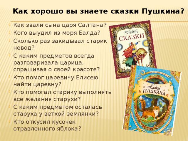 Как хорошо вы знаете сказки Пушкина? Как звали сына царя Салтана? Кого выудил из моря Балда? Сколько раз закидывал старик невод? С каким предметов всегда разговаривала царица, спрашивая о своей красоте? Кто помог царевичу Елисею найти царевну? Кто помогал старику выполнять все желания старухи? С каким предметом осталась старуха у ветхой землянки? Кто откусил кусочек отравленного яблока? 