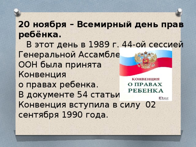 20 ноября – Всемирный день прав ребёнка.  В этот день в 1989 г. 44-ой сессией Генеральной Ассамблеи  ООН была принята  Конвенция  о правах ребенка.  В документе 54 статьи.  Конвенция вступила в силу 02 сентября 1990 года.   